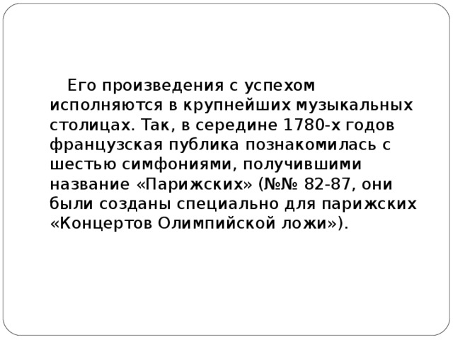 Его произведения с успехом исполняются в крупнейших музыкальных столицах. Так, в середине 1780-х годов французская публика познакомилась с шестью симфониями, получившими название «Парижских» (№№ 82-87, они были созданы специально для парижских «Концертов Олимпийской ложи»).