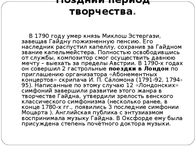 Поздний период творчества .   В 1790 году умер князь Миклош Эстергази, завещав Гайдну пожизненную пенсию. Его наследник распустил капеллу, сохранив за Гайдном звание капельмейстера. Полностью освободившись от службы, композитор смог осуществить давнюю мечту – выехать за пределы Австрии. В 1790-х годах он совершил 2 гастрольные  поездки в Лондон  по приглашению организатора «Абонементных концертов» скрипача И. П. Сáломона (1791-92, 1794-95). Написанные по этому случаю 12 «Лондонских» симфоний завершили развитие этого жанра в творчестве Гайдна, утвердили зрелость венского классического симфонизма (несколько ранее, в конце 1780-х гг., появились 3 последние симфонии Моцарта ). Английская публика с энтузиазмом воспринимала музыку Гайдна. В Оксфорде ему была присуждена степень почётного доктора музыки.