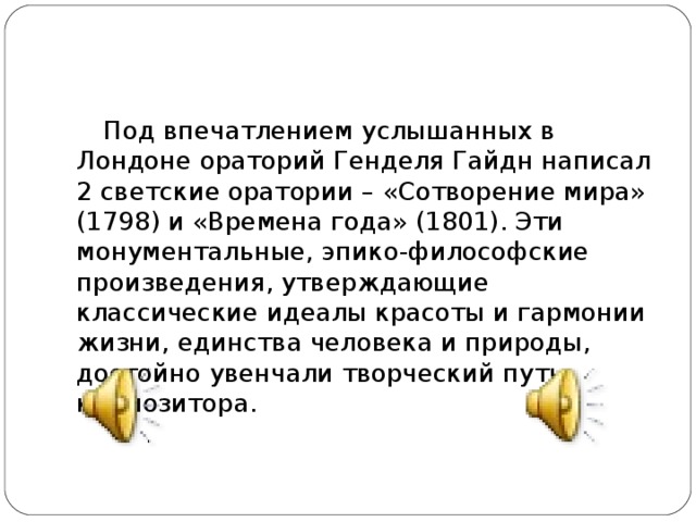 Под впечатлением услышанных в Лондоне ораторий Генделя Гайдн написал 2 светские оратории – «Сотворение мира» (1798) и «Времена года» (1801). Эти монументальные, эпико-философские произведения, утверждающие классические идеалы красоты и гармонии жизни, единства человека и природы, достойно увенчали творческий путь композитора.