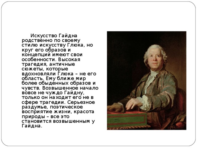 Кристоф Виллибальд Глюк   Искусство Гайдна родственно по своему стилю искусству Глюка, но круг его образов и концепций имеют свои особенности. Высокая трагедия, античные сюжеты, которые вдохновляли Глюка – не его область. Ему ближе мир более обыденных образов и чувств. Возвышенное начало вовсе не чуждо Гайдну, только он находит его не в сфере трагедии. Серьезное раздумье, поэтическое восприятие жизни, красота природы – все это становится возвышенным у Гайдна.