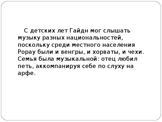 С детских лет Гайдн мог слышать музыку разных национальностей, поскольку среди местного населения Рорау были и венгры, и хорваты, и чехи. Семья была музыкальной: отец любил петь, аккомпанируя себе по слуху на арфе.