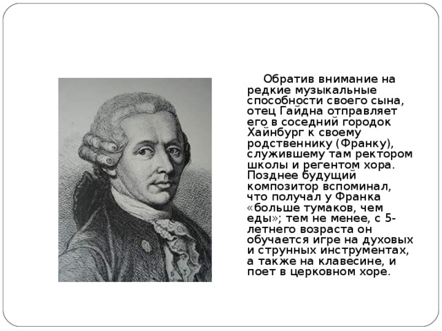 Обратив внимание на редкие музыкальные способности своего сына, отец Гайдна отправляет его в соседний городок Хайнбург к своему родственнику (Франку), служившему там ректором школы и регентом хора. Позднее будущий композитор вспоминал, что получал у Франка «больше тумаков, чем еды»; тем не менее, с 5-летнего возраста он обучается игре на духовых и струнных инструментах, а также на клавесине, и поет в церковном хоре.