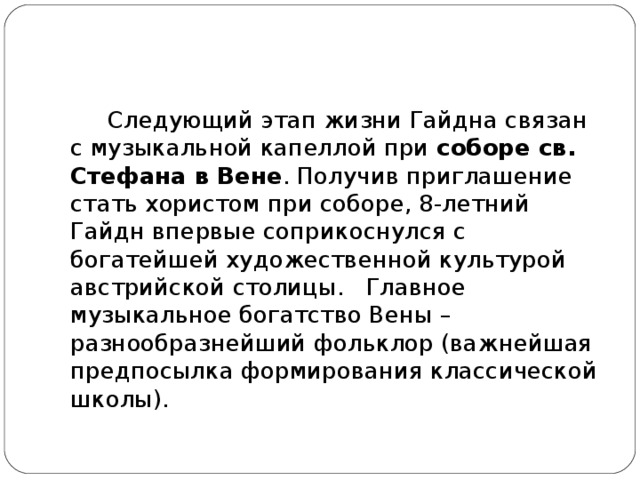 Следующий этап жизни Гайдна связан с музыкальной капеллой при  соборе св. Стефана в Вене . Получив приглашение стать хористом при соборе, 8-летний Гайдн впервые соприкоснулся с богатейшей художественной культурой австрийской столицы.  Главное музыкальное богатство Вены – разнообразнейший фольклор (важнейшая предпосылка формирования классической школы).