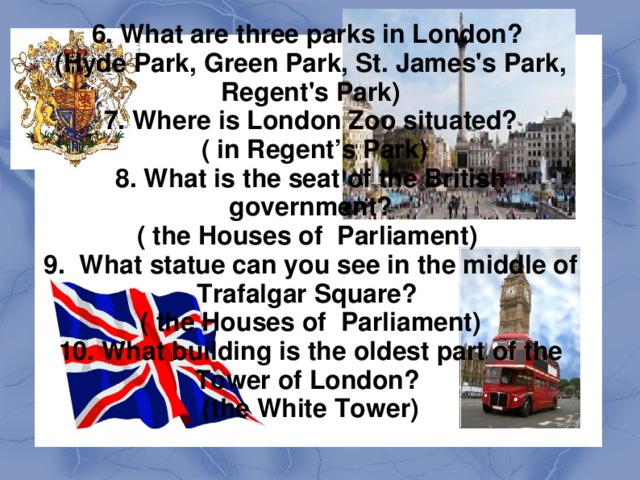 Викторина 1. What does Great Britain consist of? (England, Scotland, Wales) 2. What river is London situated on? ( on the Thames) 3. Where is the official residence of the Queen? (Buckingham Palace) 4. What is the capital of the United Kingdom? (London) 5. What are the oldest English universities? (Oxford and Cambridge Universities)