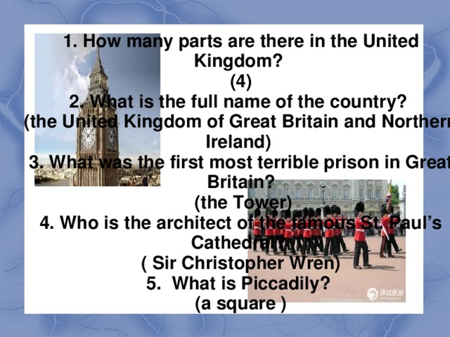 6. What are three parks in London? (Hyde Park, Green Park, St. James's Park, Regent's Park) 7. Where is London Zoo situated?  ( in Regent’s Park) 8. What is the seat of the British government? ( the Houses of Parliament)  9. What statue can you see in the middle of Trafalgar Square? ( the Houses of Parliament) 10. What building is the oldest part of the Tower of London? ( the  White  Tower )