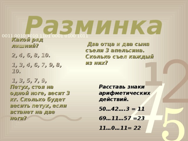 Разминка Какой ряд лишний? 2, 4, 6, 8, 10. 1, 3, 4, 6, 7, 9, 8, 10. 1, 3, 5, 7, 9,   Два отца и два сына съели 3 апельсина. Сколько съел каждый из них?  Петух, стоя на одной ноге, весит 3 кг. Сколько будет весить петух, если встанет на две ноги? Расставь знаки арифметических действий. 50…42….3 = 11 69…11…57 =23 11…0…11= 22