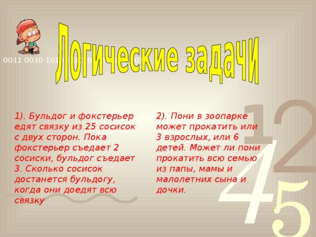 1). Бульдог и фокстерьер едят связку из 25 сосисок с двух сторон. Пока фокстерьер съедает 2 сосиски, бульдог съедает 3. Сколько сосисок достанется бульдогу, когда они доедят всю связку 2). Пони в зоопарке может прокатить или 3 взрослых, или 6 детей. Может ли пони прокатить всю семью из папы, мамы и малолетних сына и дочки.