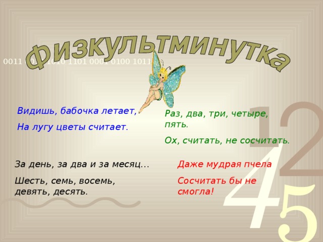 Видишь, бабочка летает, На лугу цветы считает. Раз, два, три, четыре, пять. Ох, считать, не сосчитать. За день, за два и за месяц… Шесть, семь, восемь, девять, десять. Даже мудрая пчела Сосчитать бы не смогла!