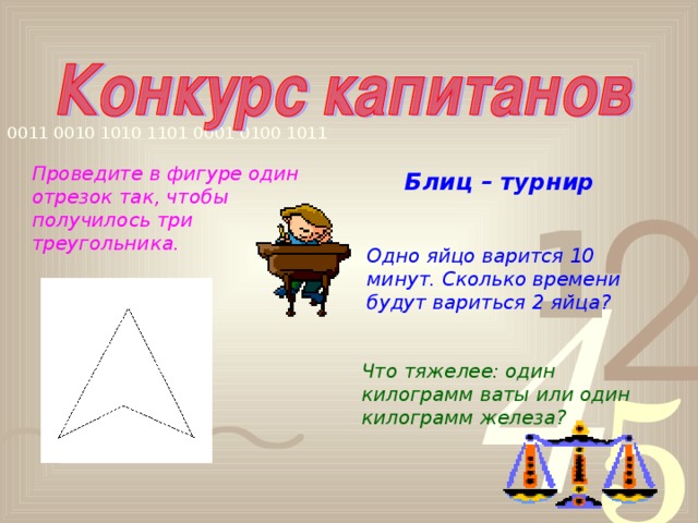 Проведите в фигуре один отрезок так, чтобы получилось три треугольника.       Блиц – турнир  Одно яйцо варится 10 минут. Сколько времени будут вариться 2 яйца? Что тяжелее: один килограмм ваты или один килограмм железа?