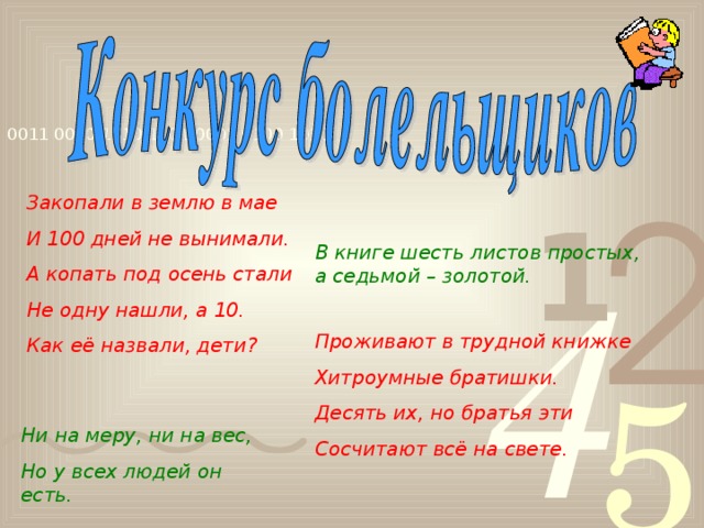 Закопали в землю в мае И 100 дней не вынимали. А копать под осень стали Не одну нашли, а 10. Как её назвали, дети? В книге шесть листов простых, а седьмой – золотой. Проживают в трудной книжке Хитроумные братишки. Десять их, но братья эти Сосчитают всё на свете. Ни на меру, ни на вес, Но у всех людей он есть.