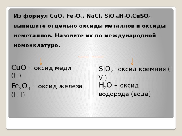 Из формул CuO, Fe 2 O 3 , NaCl, SiO 2 ,H 2 O,CuSO 4 выпишите отдельно оксиды металлов и оксиды неметаллов. Назовите их по международной номенклатуре.       Оксиды металлов Оксиды неметаллов CuO – оксид меди ( I I) SiO 2 - оксид кремния ( I V ) H 2 O – оксид водорода (вода) Fe 2 O 3 - оксид железа ( I I I)