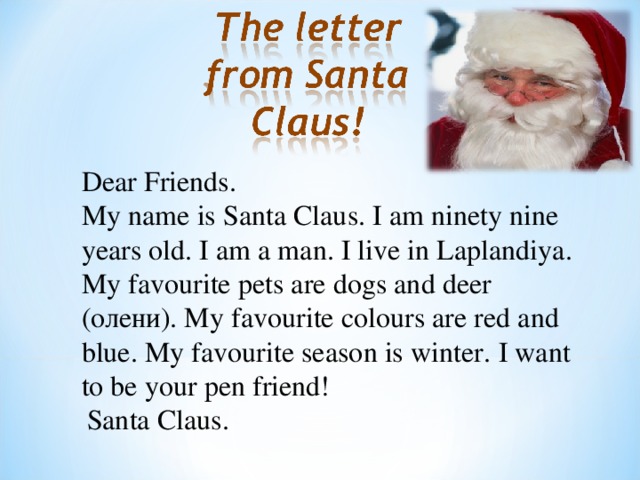 Dear Friends. My name is Santa Claus. I am ninety nine years old. I am a man. I live in Laplandiya. My favourite pets are dogs and deer ( олени ). My favourite colours are red and blue. My favourite season is winter. I want to be your pen friend! Santa Claus .