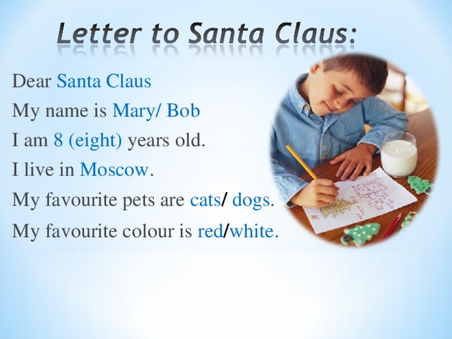 Dear Santa Claus My name is  Mary/ Bob I am  8  ( eight )  years old. I live in  Moscow . My favourite pets are  cats / dogs . My favourite colour is  red / white .