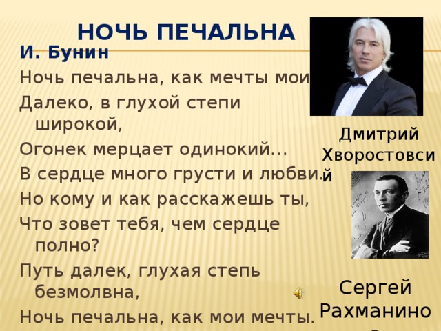 Ночь печальна И. Бунин Ночь печальна, как мечты мои… Далеко, в глухой степи широкой, Огонек мерцает одинокий… В сердце много грусти и любви. Но кому и как расскажешь ты, Что зовет тебя, чем сердце полно? Путь далек, глухая степь безмолвна, Ночь печальна, как мои мечты. Дмитрий Хворостовсий Сергей Рахманинов