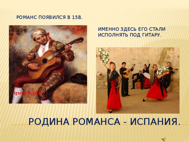 Романс появился в 15в. Именно здесь его стали исполнять под гитару. Родина романса - Испания.