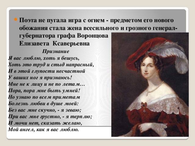 Поэта не пугала игра с огнем - предметом его нового обожания стала жена всесильного и грозного генерал-губернатора графа Воронцова Воронцова  Елизавета Ксаверьевна