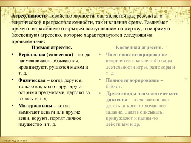 Агрессивность – свойство личности, она является как результат о генетической предрасположенности, так и влияния среды. Различают прямую, выраженную открытым наступлением на жертву, и непрямую (косвенную) агрессию, которые характеризуются следующими проявлениями:   Прямая агрессия. Косвенная агрессия. Вербальная (словесная) – когда насмешничают, обзываются, иронизируют, ругаются матом и т. д. Физическая – когда дерутся, толкаются, колют друг друга острыми предметами, дергают за волосы и т. д. Материальная – когда вымогают деньги или другие вещи, воруют, портят личное имущество и т. д. Частичное игнорирование – непринятие в какие-либо виды деятельности игры, разговоры и т. д. Полное игнорирование – байкот. Другие виды психологического давления – когда заставляют делать за кого-то домашнее задание, давать списывать, принуждают к каким-то действиям и др.