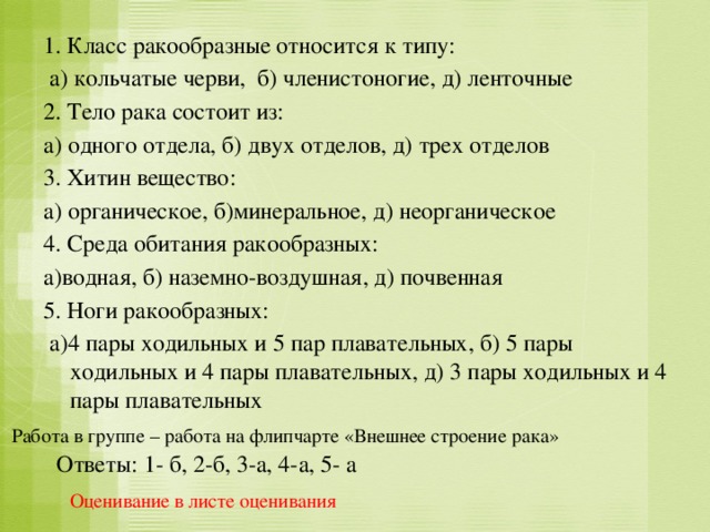 1. Класс ракообразные относится к типу:  а) кольчатые черви, б) членистоногие, д) ленточные 2. Тело рака состоит из: а) одного отдела, б) двух отделов, д) трех отделов 3. Хитин вещество: а) органическое, б)минеральное, д) неорганическое 4. Среда обитания ракообразных: а)водная, б) наземно-воздушная, д) почвенная 5. Ноги ракообразных:  а)4 пары ходильных и 5 пар плавательных, б) 5 пары ходильных и 4 пары плавательных, д) 3 пары ходильных и 4 пары плавательных Работа в группе – работа на флипчарте «Внешнее строение рака» Ответы: 1- б, 2-б, 3-а, 4-а, 5- а Оценивание в листе оценивания