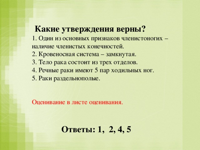 Какие утверждения верны?  1. Один из основных признаков членистоногих – наличие членистых конечностей. 2. Кровеносная система – замкнутая. 3. Тело рака состоит из трех отделов. 4. Речные раки имеют 5 пар ходильных ног. 5. Раки раздельнополые. Оценивание в листе оценивания. Ответы: 1, 2, 4, 5