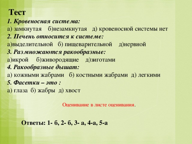 Тест  1. Кровеносная система: а) замкнутая б)незамкнутая д) кровеносной системы нет 2. Печень относится к системе: а)выделительной б) пищеварительной д)нервной 3. Размножаются ракообразные: а)икрой б)живородящие д)зиготами 4. Ракообразные дышат: а) кожными жабрами б) костными жабрами д) легкими 5. Фасетки – это : а) глаза б) жабры д) хвост  Оценивание в листе оценивания . Ответы: 1- б, 2- б, 3- а, 4-а, 5-а