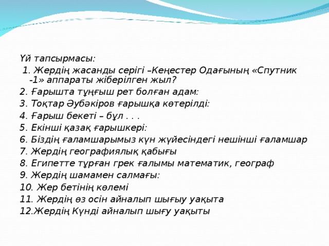 Үй тапсырмасы:  1. Жердің жасанды серігі –Кеңестер Одағының «Спутник -1» аппараты жіберілген жыл? 2. Ғарышта тұңғыш рет болған адам: 3. Тоқтар Әубәкіров ғарышқа көтерілді: 4. Ғарыш бекеті – бұл . . . 5. Екінші қазақ ғарышкері: 6. Біздің ғаламшарымыз күн жүйесіндегі нешінші ғаламшар 7. Жердің географиялық қабығы 8. Египетте тұрған грек ғалымы математик, географ 9. Жердің шамамен салмағы: 10. Жер бетінің көлемі 11. Жердің өз осін айналып шығыу уақыта 12.Жердің Күнді айналып шығу уақыты