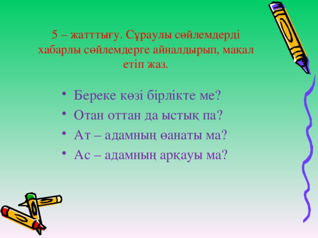 5 – жатттығу. Сұраулы сөйлемдерді хабарлы сөйлемдерге айналдырып, мақал етіп жаз.