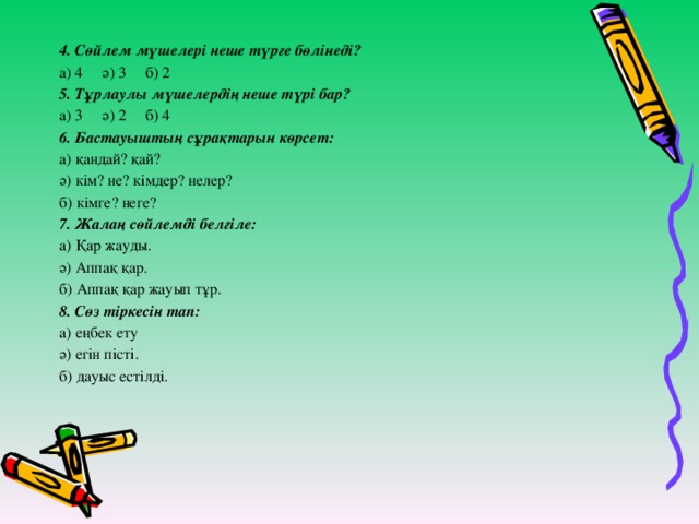 4. Сөйлем мүшелері неше түрге бөлінеді? а) 4 ә) 3 б) 2 5. Тұрлаулы мүшелердің неше түрі бар? а) 3 ә) 2 б) 4 6. Бастауыштың сұрақтарын көрсет: а) қандай? қай? ә) кім? не? кімдер? нелер? б) кімге? неге? 7. Жалаң сөйлемді белгіле: а) Қар жауды. ә) Аппақ қар. б) Аппақ қар жауып тұр. 8. Сөз тіркесін тап: а) еңбек ету ә) егін пісті. б) дауыс естілді.