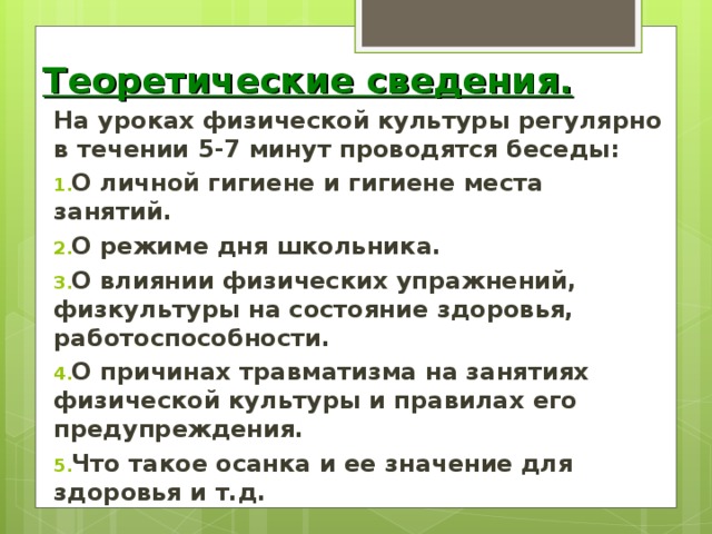 Теоретические сведения. На уроках физической культуры регулярно в течении 5-7 минут проводятся беседы: О личной гигиене и гигиене места занятий. О режиме дня школьника. О влиянии физических упражнений, физкультуры на состояние здоровья, работоспособности. О причинах травматизма на занятиях физической культуры и правилах его предупреждения. Что такое осанка и ее значение для здоровья и т.д.