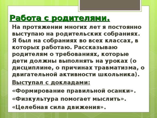 Работа с родителями. На протяжении многих лет я постоянно выступаю на родительских собраниях. Я был на собраниях во всех классах, в которых работаю. Рассказываю родителям о требованиях, которые дети должны выполнять на уроках (о дисциплине, о причинах травматизма, о двигательной активности школьника). Выступал с докладами: «Формирование правильной осанки». «Физкультура помогает мыслить». «Целебная сила движения».