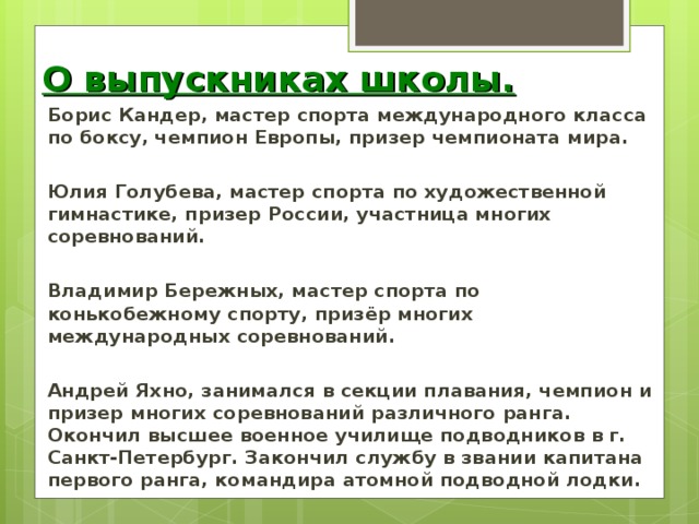 О выпускниках школы. Борис Кандер, мастер спорта международного класса по боксу, чемпион Европы, призер чемпионата мира.  Юлия Голубева, мастер спорта по художественной гимнастике, призер России, участница многих соревнований.  Владимир Бережных, мастер спорта по конькобежному спорту, призёр многих международных соревнований.  Андрей Яхно, занимался в секции плавания, чемпион и призер многих соревнований различного ранга. Окончил высшее военное училище подводников в г. Санкт-Петербург. Закончил службу в звании капитана первого ранга, командира атомной подводной лодки.