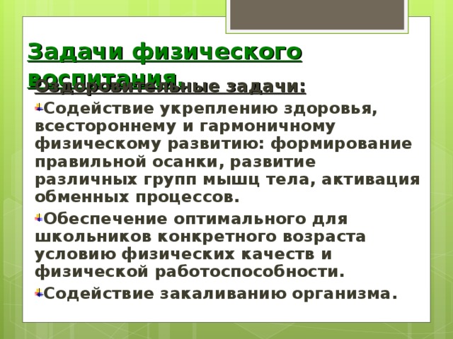 Задачи физического воспитания. Оздоровительные задачи: Содействие укреплению здоровья, всестороннему и гармоничному физическому развитию: формирование правильной осанки, развитие различных групп мышц тела, активация обменных процессов. Обеспечение оптимального для школьников конкретного возраста условию физических качеств и физической работоспособности. Содействие закаливанию организма.