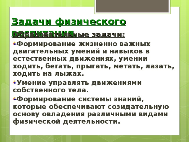 Задачи физического воспитания. Образовательные задачи: Формирование жизненно важных двигательных умений и навыков в естественных движениях, умении ходить, бегать, прыгать, метать, лазать, ходить на лыжах. Умение управлять движениями собственного тела. Формирование системы знаний, которые обеспечивают созидательную основу овладения различными видами физической деятельности.