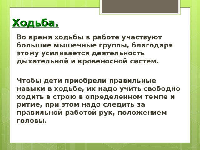 Ходьба. Во время ходьбы в работе участвуют большие мышечные группы, благодаря этому усиливается деятельность дыхательной и кровеносной систем.  Чтобы дети приобрели правильные навыки в ходьбе, их надо учить свободно ходить в строю в определенном темпе и ритме, при этом надо следить за правильной работой рук, положением головы.