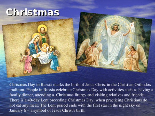 Christmas  Christmas Day in Russia marks the birth of Jesus Christ in the Christian Orthodox tradition. People in Russia celebrate Christmas Day with activities such as having a family dinner, attending a Christmas liturgy and visiting relatives and friends. There is a 40-day Lent preceding Christmas Day, when practicing Christians do not eat any meat. The Lent period ends with the first star in the night sky on January 6 – a symbol of Jesus Christ's birth.