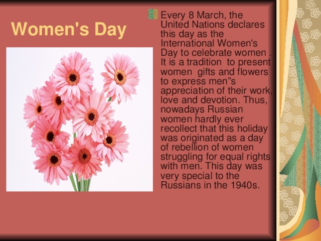 Every 8 March, the United Nations declares this day as the International Women's Day to celebrate women . It is a tradition to present women gifts and flowers to express men”s appreciation of their work, love and devotion. Thus, nowadays Russian women hardly ever recollect that this holiday was originated as a day of rebellion of women struggling for equal rights with men. This day was very special to the Russians in the 1940s.