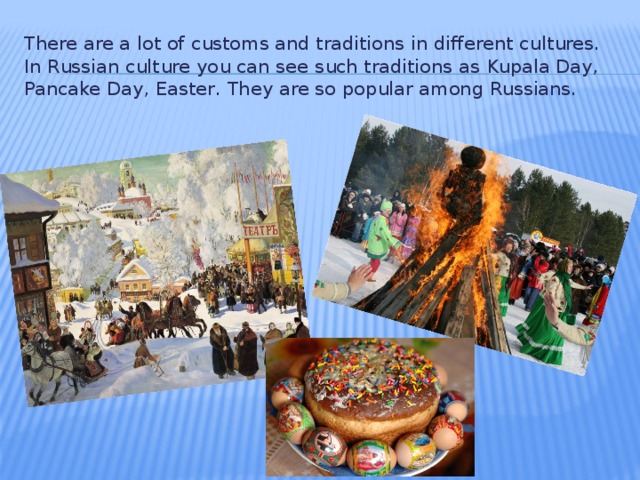 There are a lot of customs and traditions in different cultures. In Russian culture you can see such traditions as  Kupala Day, Pancake Day, Easter . They are so popular among Russians.