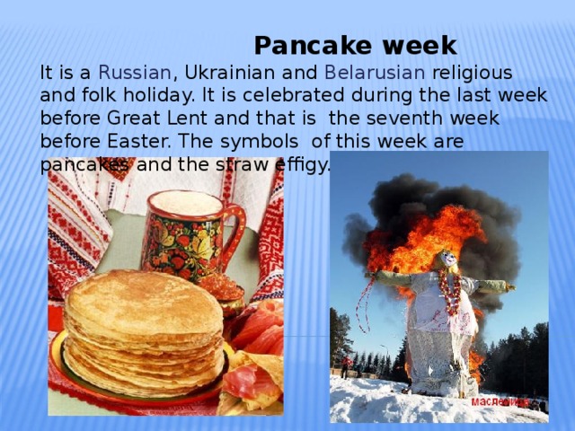 Pancake week   It is a Russian , Ukrainian and Belarusian religious and folk holiday. It is celebrated during the last week before Great Lent and that is the seventh week before Easter. The symbols of this week are pancakes and the straw effigy.