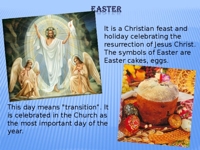 It is a Christian feast and holiday celebrating the resurrection of Jesus Christ.  The symbols of Easter  are Easter cakes, eggs. This day means 