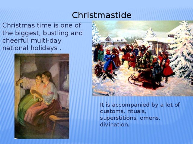 Christmastide Christmas time is one of the biggest, bustling and cheerful multi-day national holidays . It is accompanied by a lot of customs, rituals, superstitions, omens, divination.