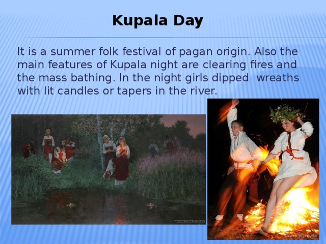 Kupala Day  It is a summer folk festival of pagan origin. Also the main features of Kupala night are clearing fires and the mass bathing. In the night girls dipped wreaths with lit candles or tapers in the river.