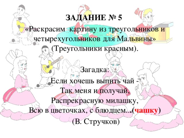 ЗАДАНИЕ № 5 «Раскрасим картину из треугольников и четырехугольников для Мальвины» (Треугольники красным).  Загадка: Если хочешь выпить чай -  Так меня и получай,  Распрекрасную милашку,  Всю в цветочках, с блюдцем.. .( чашку )   (В. Стручков)