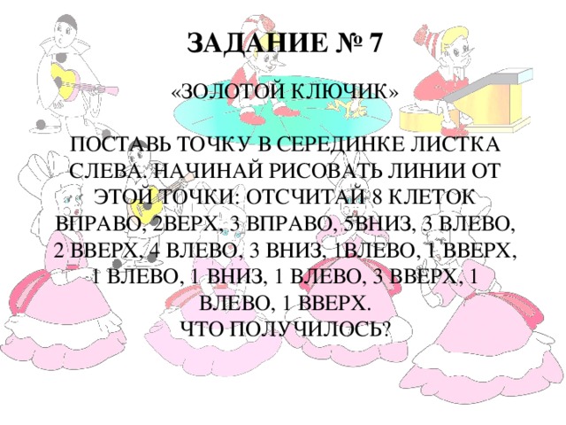 Задание № 7   «Золотой ключик»   Поставь точку в серединке листка слева. Начинай рисовать линии от этой точки: отсчитай 8 клеток вправо, 2верх, 3 вправо, 5вниз, 3 влево, 2 вверх, 4 влево, 3 вниз, 1влево, 1 вверх, 1 влево, 1 вниз, 1 влево, 3 вверх, 1 влево, 1 вверх.  Что получилось?