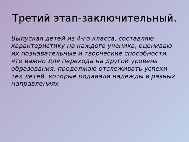 Третий этап-заключительный. Выпуская детей из 4-го класса, составляю характеристику на каждого ученика, оцениваю их познавательные и творческие способности, что важно для перехода на другой уровень образования, продолжаю отслеживать успехи тех детей, которые подавали надежды в разных направлениях.