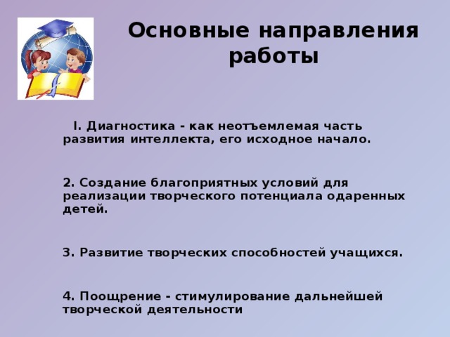 Основные направления работы  I. Диагностика - как неотъемлемая часть развития интеллекта, его исходное начало.   2. Создание благоприятных условий для реализации творческого потенциала одаренных детей.    3. Развитие творческих способностей учащихся.   4. Поощрение - стимулирование дальнейшей творческой деятельности