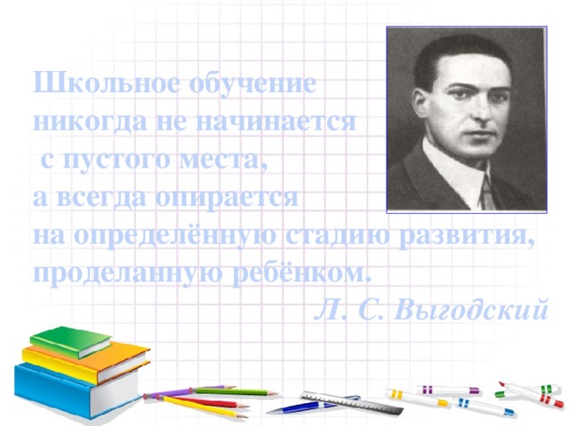 Школьное обучение никогда не начинается  с пустого места, а всегда опирается на определённую стадию развития, проделанную ребёнком. Л. С. Выгодский