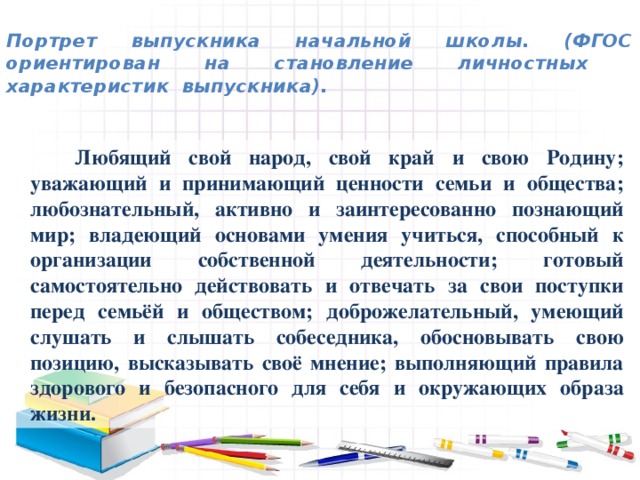 Портрет выпускника начальной школы. (ФГОС ориентирован на становление личностных характеристик выпускника).    Любящий свой народ, свой край и свою Родину; уважающий и принимающий ценности семьи и общества; любознательный, активно и заинтересованно познающий мир; владеющий основами умения учиться, способный к организации собственной деятельности; готовый самостоятельно действовать и отвечать за свои поступки перед семьёй и обществом; доброжелательный, умеющий слушать и слышать собеседника, обосновывать свою позицию, высказывать своё мнение; выполняющий правила здорового и безопасного для себя и окружающих образа жизни.