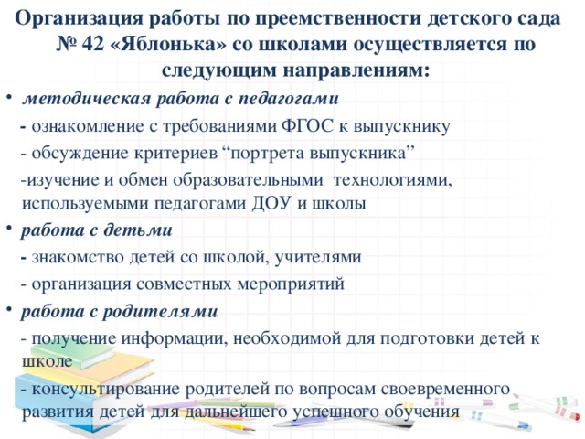 Организация работы по преемственности детского сада № 42 «Яблонька» со школами осуществляется по следующим направлениям: методическая работа с педагогами  - ознакомление с требованиями ФГОС к выпускнику  - обсуждение критериев “портрета выпускника”  -изучение и обмен образовательными технологиями, используемыми педагогами ДОУ и школы работа с детьми   - знакомство детей со школой, учителями  - организация совместных мероприятий работа с родителями  - получение информации, необходимой для подготовки детей к школе  - консультирование родителей по вопросам своевременного развития детей для дальнейшего успешного обучения