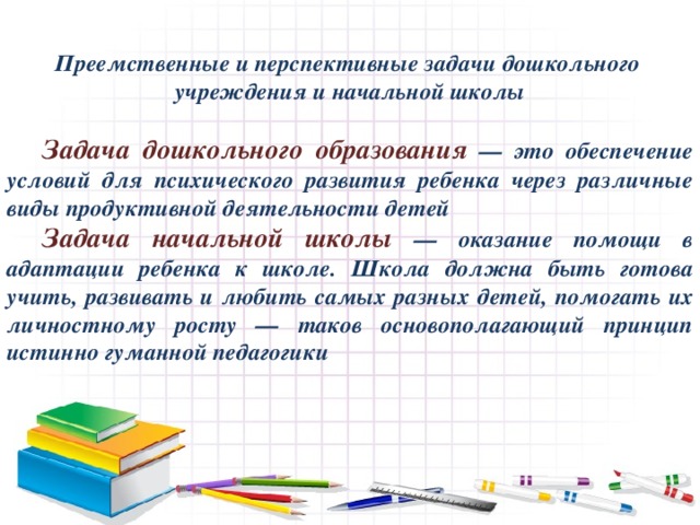 Преемственные и перспективные задачи дошкольного учреждения и начальной школы   Задача дошкольного образования — это обеспечение условий для психического развития ребенка через различные виды продуктивной деятельности детей  Задача начальной школы — оказание помощи в адаптации ребенка к школе. Школа должна быть готова учить, развивать и любить самых разных детей, помогать их личностному росту — таков основополагающий принцип истинно гуманной педагогики