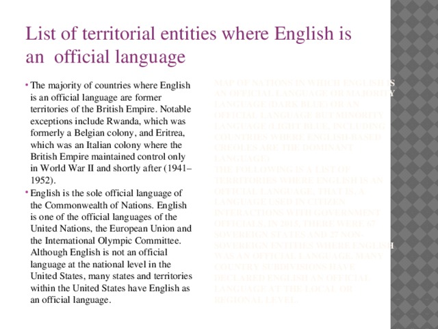 List of territorial entities where English is an official language The majority of countries where English is an official language are former territories of the British Empire. Notable exceptions include Rwanda, which was formerly a Belgian colony, and Eritrea, which was an Italian colony where the British Empire maintained control only in World War II and shortly after (1941–1952). English is the sole official language of the Commonwealth of Nations. English is one of the official languages of the United Nations, the European Union and the International Olympic Committee. Although English is not an official language at the national level in the United States, many states and territories within the United States have English as an official language. Map of nations in which English is an official language or majority language (dark blue) or an official language but minority language (light blue, including countries where English-based creoles are the dominant language) The following is a list of territories where English is an official language, that is, a language used in citizen interactions with government officials. In 2015, there were 67 sovereign states and 27 non-sovereign entities where English was an official language. Many country subdivisions have declared English an official language at the local or regional level.