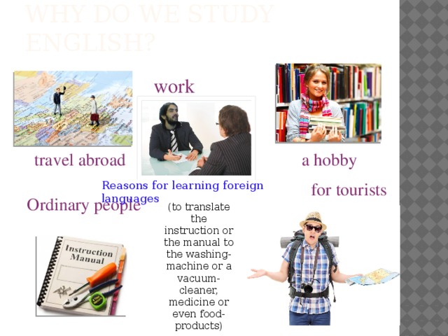 Why do we study English? work travel abroad  a hobby for tourists Reasons for learning foreign languages Ordinary people (to translate the instruction or the manual to the washing-machine or a vacuum-cleaner, medicine or even food-products)